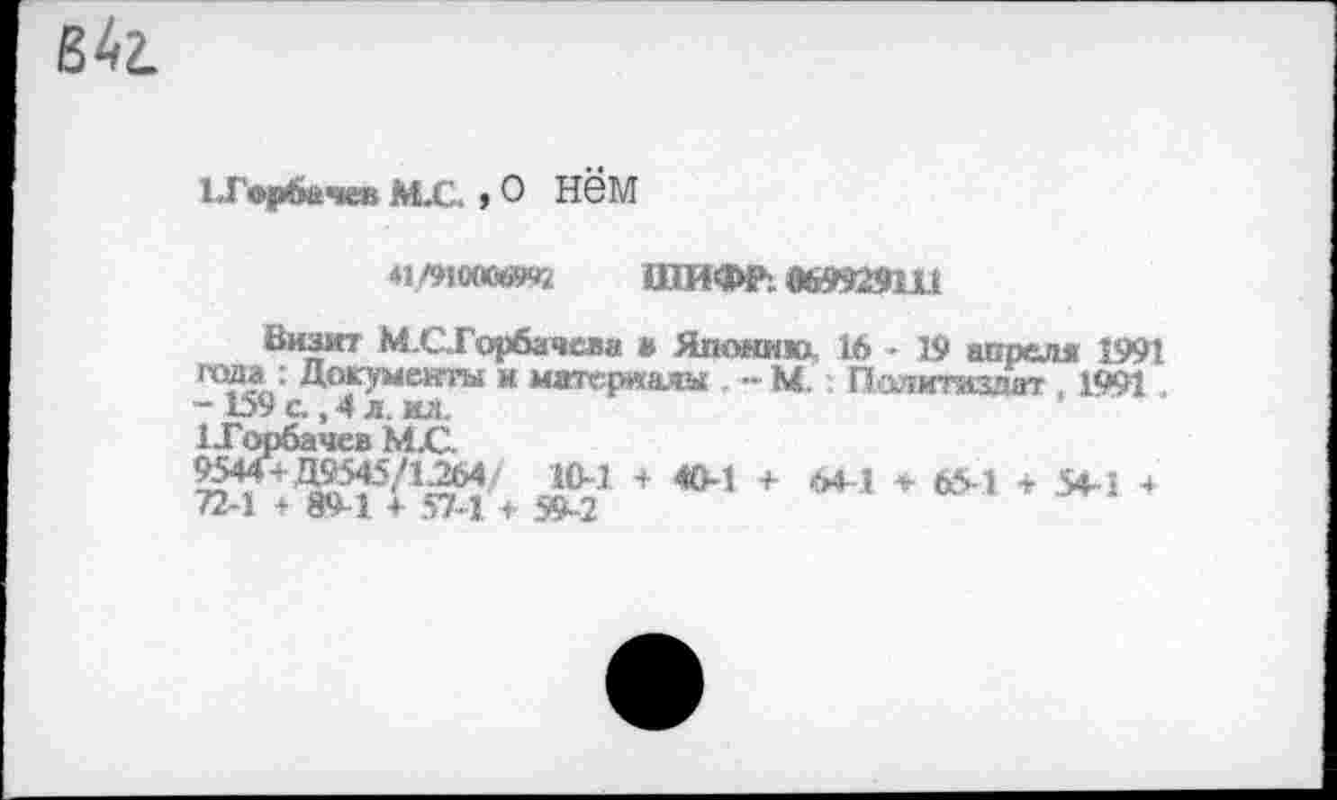 ﻿в 4г.
Горбачев М.С. , О Нём
41/»1ОЮе»2 ШИФР: «699291X1
Визит МС1 Горбачева » Яшшню 1* - 19 аорелм 1991 ГС?Л: Д^ументы м материала - М Пдамтаздат , 1991 . - 159 с., 4 л. ил.
1-Горбачев М.С.
* *> * «-> ’ *